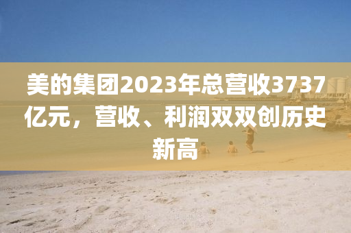 美的集團(tuán)2023年總營(yíng)收3737億元，營(yíng)收、利潤(rùn)雙雙創(chuàng)歷史新高