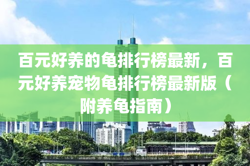 百元好養(yǎng)的龜排行榜最新，百元好養(yǎng)寵物龜排行榜最新版（附養(yǎng)龜指南）