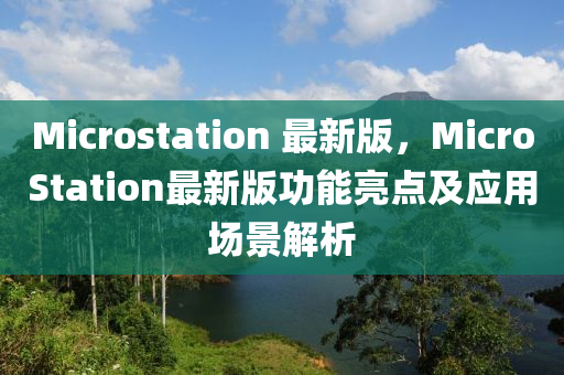 Microstation 最新版，MicroStation最新版功能亮點(diǎn)及應(yīng)用場(chǎng)景解析