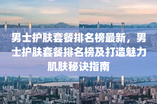男士護(hù)膚套餐排名榜最新，男士護(hù)膚套餐排名榜及打造魅力肌膚秘訣指南