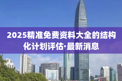2025精準(zhǔn)免費資料大全的結(jié)構(gòu)化計劃評估·最新消息
