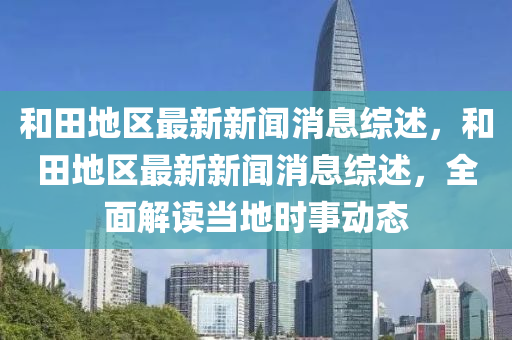 和田地區(qū)最新新聞消息綜述，和田地區(qū)最新新聞消息綜述，全面解讀當(dāng)?shù)貢r(shí)事動(dòng)態(tài)