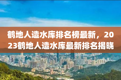 鶴地人造水庫排名榜最新，2023鶴地人造水庫最新排名揭曉