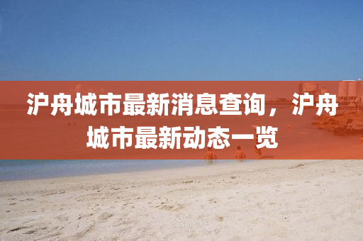 滬舟城市最新消息查詢，滬舟城市最新動態(tài)一覽