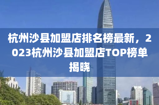 杭州沙縣加盟店排名榜最新，2023杭州沙縣加盟店TOP榜單揭曉