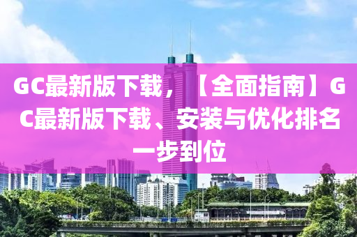 GC最新版下載，【全面指南】GC最新版下載、安裝與優(yōu)化排名一步到位