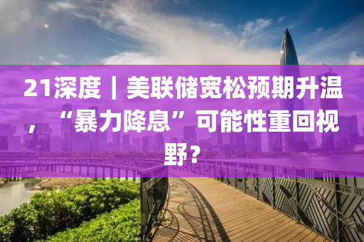 21深度｜美聯(lián)儲寬松預(yù)期升溫，“暴力降息”可能性重回視野？