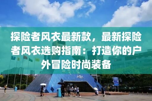 探險(xiǎn)者風(fēng)衣最新款，最新探險(xiǎn)者風(fēng)衣選購(gòu)指南：打造你的戶外冒險(xiǎn)時(shí)尚裝備
