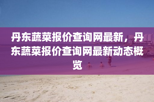 丹東蔬菜報價查詢網(wǎng)最新，丹東蔬菜報價查詢網(wǎng)最新動態(tài)概覽