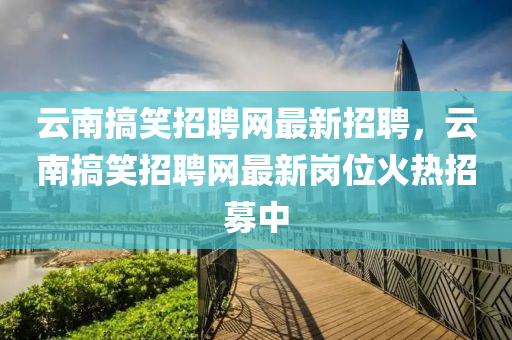 云南搞笑招聘網(wǎng)最新招聘，云南搞笑招聘網(wǎng)最新崗位火熱招募中