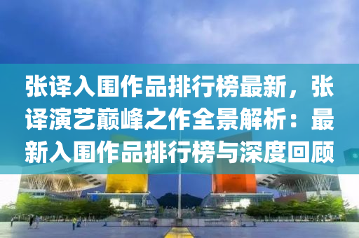 張譯入圍作品排行榜最新，張譯演藝巔峰之作全景解析：最新入圍作品排行榜與深度回顧