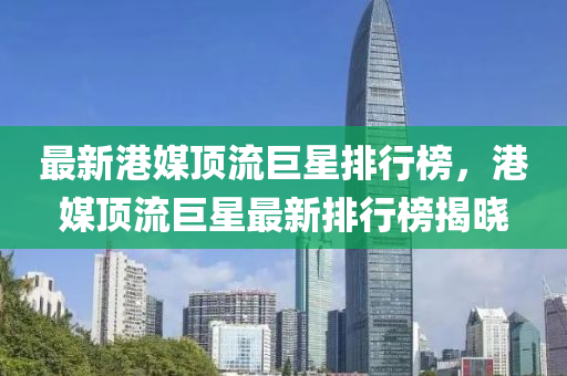 最新港媒頂流巨星排行榜，港媒頂流巨星最新排行榜揭曉