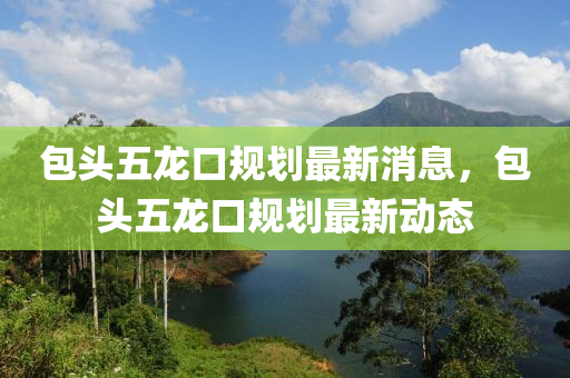 包頭五龍口規(guī)劃最新消息，包頭五龍口規(guī)劃最新動(dòng)態(tài)