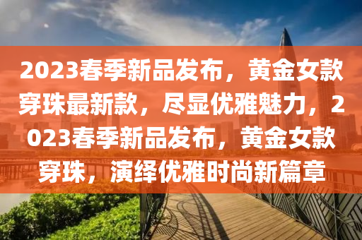 2023春季新品發(fā)布，黃金女款穿珠最新款，盡顯優(yōu)雅魅力，2023春季新品發(fā)布，黃金女款穿珠，演繹優(yōu)雅時(shí)尚新篇章