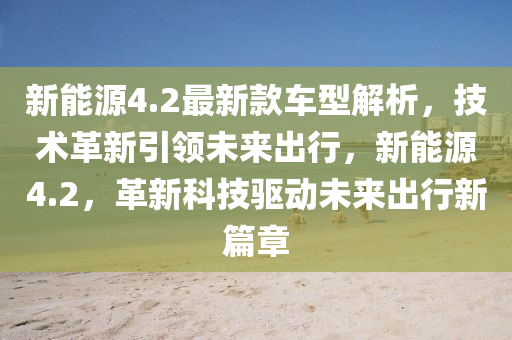 新能源4.2最新款車型解析，技術(shù)革新引領未來出行，新能源4.2，革新科技驅(qū)動未來出行新篇章