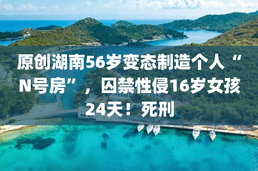 原創(chuàng)湖南56歲變態(tài)制造個(gè)人“N號房”，囚禁性侵16歲女孩24天！死刑