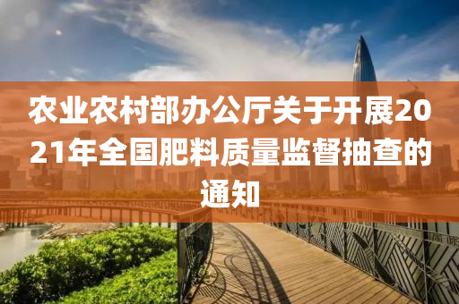 農(nóng)業(yè)農(nóng)村部辦公廳關(guān)于開展2021年全國肥料質(zhì)量監(jiān)督抽查的通知