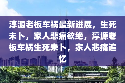 淳源老板車禍最新進展，生死未卜，家人悲痛欲絕，淳源老板車禍生死未卜，家人悲痛追憶