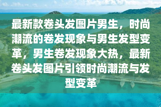 最新款卷頭發(fā)圖片男生，時(shí)尚潮流的卷發(fā)現(xiàn)象與男生發(fā)型變革，男生卷發(fā)現(xiàn)象大熱，最新卷頭發(fā)圖片引領(lǐng)時(shí)尚潮流與發(fā)型變革
