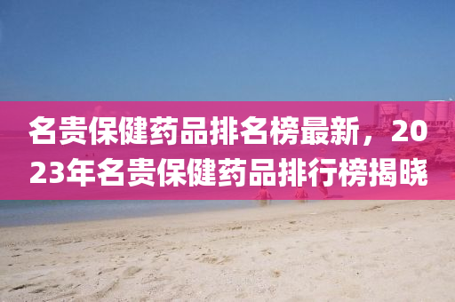 名貴保健藥品排名榜最新，2023年名貴保健藥品排行榜揭曉
