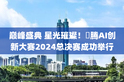 巔峰盛典 星光璀璨！昇騰AI創(chuàng)新大賽2024總決賽成功舉行