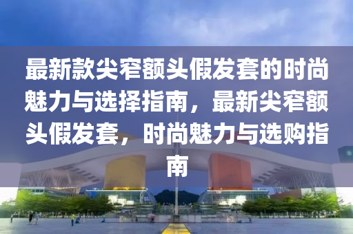 最新款尖窄額頭假發(fā)套的時尚魅力與選擇指南，最新尖窄額頭假發(fā)套，時尚魅力與選購指南