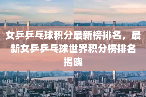 女乒乒乓球積分最新榜排名，最新女乒乒乓球世界積分榜排名揭曉