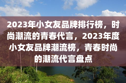 2023年小女友品牌排行榜，時(shí)尚潮流的青春代言，2023年度小女友品牌潮流榜，青春時(shí)尚的潮流代言盤點(diǎn)