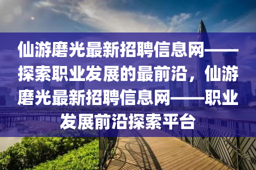 仙游磨光最新招聘信息網(wǎng)——探索職業(yè)發(fā)展的最前沿，仙游磨光最新招聘信息網(wǎng)——職業(yè)發(fā)展前沿探索平臺(tái)