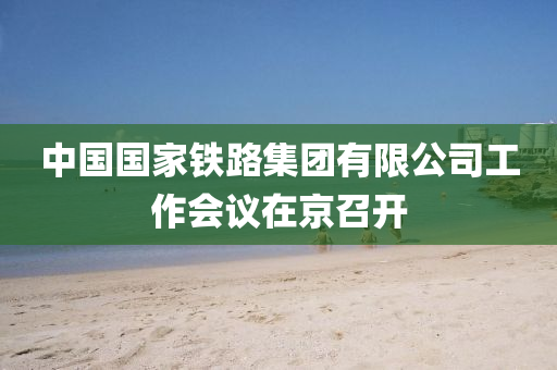 中國(guó)國(guó)家鐵路集團(tuán)有限公司工作會(huì)議在京召開(kāi)
