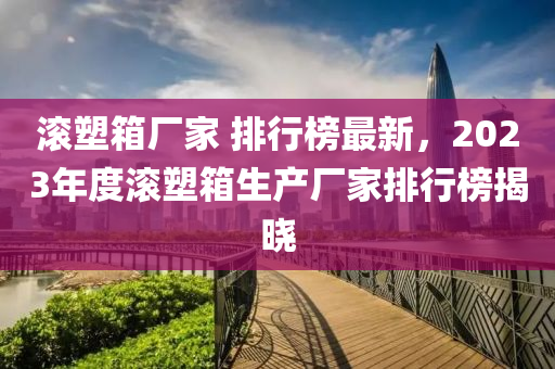滾塑箱廠家 排行榜最新，2023年度滾塑箱生產(chǎn)廠家排行榜揭曉