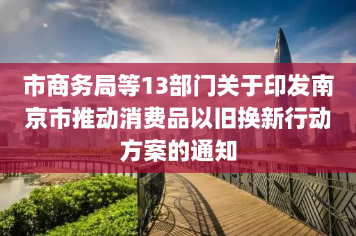 市商務(wù)局等13部門關(guān)于印發(fā)南京市推動(dòng)消費(fèi)品以舊換新行動(dòng)方案的通知