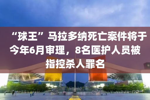 “球王”馬拉多納死亡案件將于今年6月審理，8名醫(yī)護人員被指控殺人罪名