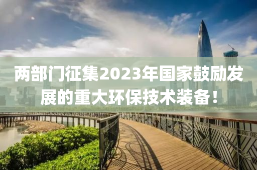 兩部門征集2023年國家鼓勵發(fā)展的重大環(huán)保技術(shù)裝備！