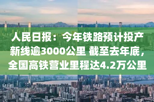 人民日報(bào)：今年鐵路預(yù)計(jì)投產(chǎn)新線逾3000公里 截至去年底，全國高鐵營業(yè)里程達(dá)4.2萬公里