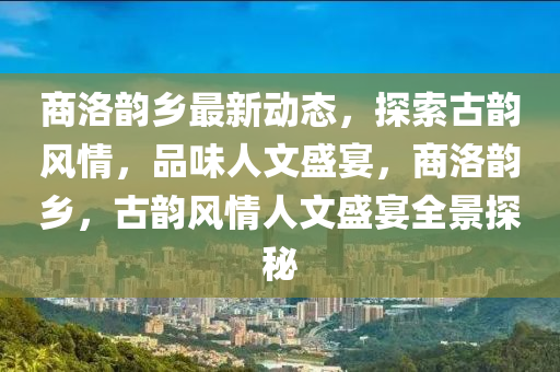 商洛韻鄉(xiāng)最新動態(tài)，探索古韻風(fēng)情，品味人文盛宴，商洛韻鄉(xiāng)，古韻風(fēng)情人文盛宴全景探秘