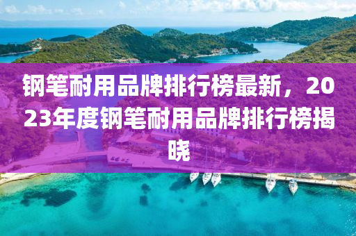鋼筆耐用品牌排行榜最新，2023年度鋼筆耐用品牌排行榜揭曉