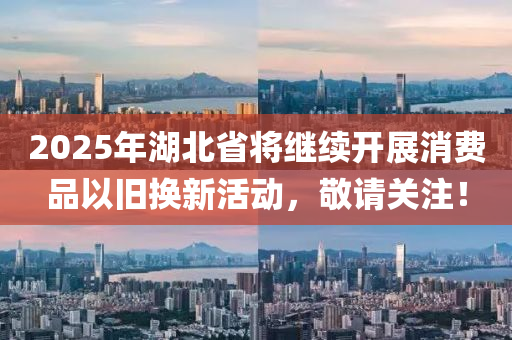 2025年湖北省將繼續(xù)開展消費(fèi)品以舊換新活動(dòng)，敬請(qǐng)關(guān)注！