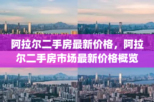 阿拉爾二手房最新價格，阿拉爾二手房市場最新價格概覽