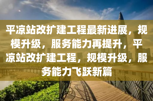 平?jīng)稣靖臄U建工程最新進展，規(guī)模升級，服務能力再提升，平?jīng)稣靖臄U建工程，規(guī)模升級，服務能力飛躍新篇