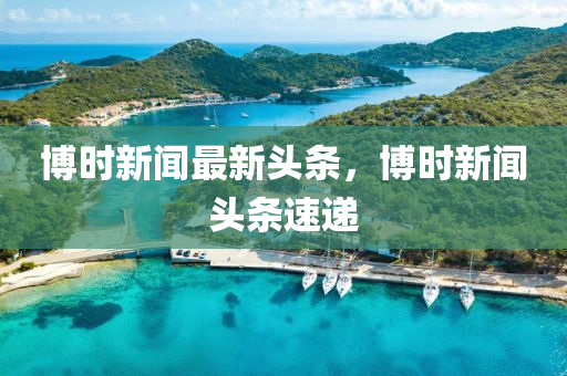 博時新聞最新頭條，博時新聞頭條速遞