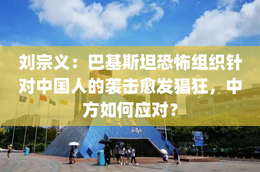 劉宗義：巴基斯坦恐怖組織針對中國人的襲擊愈發(fā)猖狂，中方如何應對？