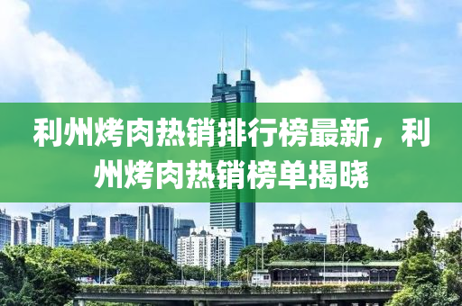 利州烤肉熱銷排行榜最新，利州烤肉熱銷榜單揭曉