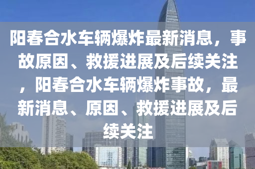 陽(yáng)春合水車輛爆炸最新消息，事故原因、救援進(jìn)展及后續(xù)關(guān)注，陽(yáng)春合水車輛爆炸事故，最新消息、原因、救援進(jìn)展及后續(xù)關(guān)注