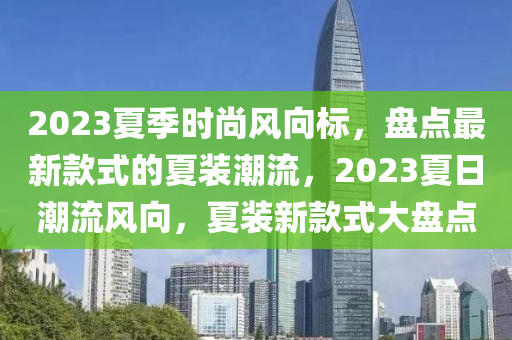 2023夏季時(shí)尚風(fēng)向標(biāo)，盤點(diǎn)最新款式的夏裝潮流，2023夏日潮流風(fēng)向，夏裝新款式大盤點(diǎn)