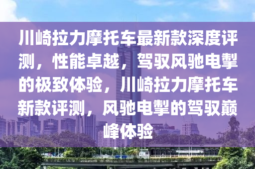 川崎拉力摩托車最新款深度評(píng)測(cè)，性能卓越，駕馭風(fēng)馳電掣的極致體驗(yàn)，川崎拉力摩托車新款評(píng)測(cè)，風(fēng)馳電掣的駕馭巔峰體驗(yàn)