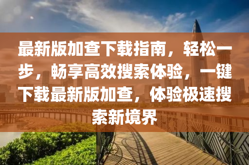 最新版加查下載指南，輕松一步，暢享高效搜索體驗，一鍵下載最新版加查，體驗極速搜索新境界