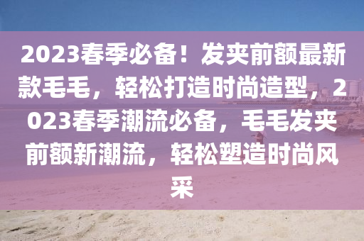 2023春季必備！發(fā)夾前額最新款毛毛，輕松打造時尚造型，2023春季潮流必備，毛毛發(fā)夾前額新潮流，輕松塑造時尚風采