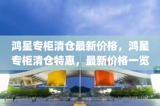 鴻星專柜清倉最新價格，鴻星專柜清倉特惠，最新價格一覽