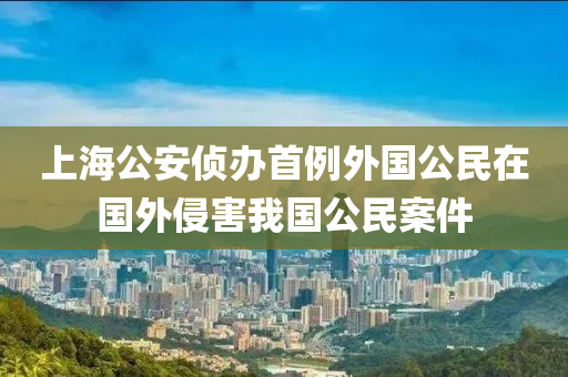上海公安偵辦首例外國公民在國外侵害我國公民案件